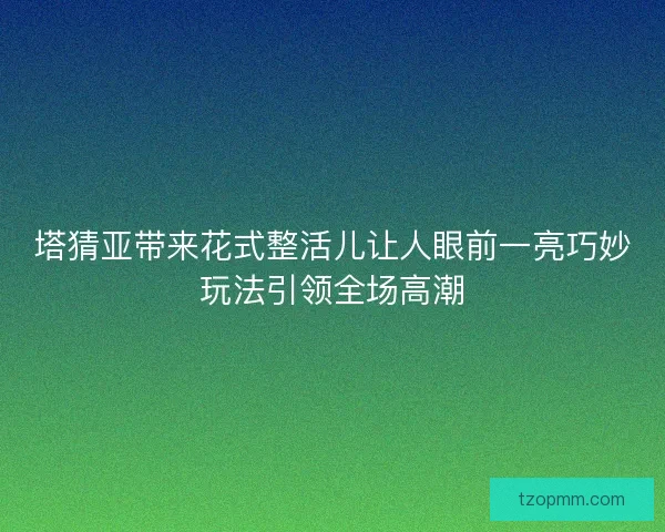 塔猜亚带来花式整活儿让人眼前一亮巧妙玩法引领全场高潮