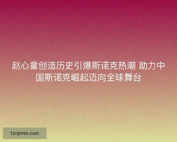 赵心童创造历史引爆斯诺克热潮 助力中国斯诺克崛起迈向全球舞台