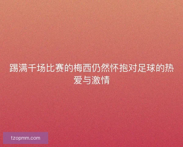 踢满千场比赛的梅西仍然怀抱对足球的热爱与激情