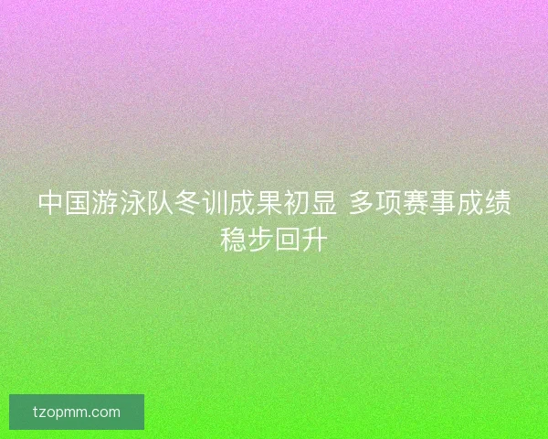 中国游泳队冬训成果初显 多项赛事成绩稳步回升